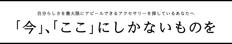 自分らしさを最大限にアピールできるアクセサリーを探しているあなたへ 「今」、「ここ」にしかないものを